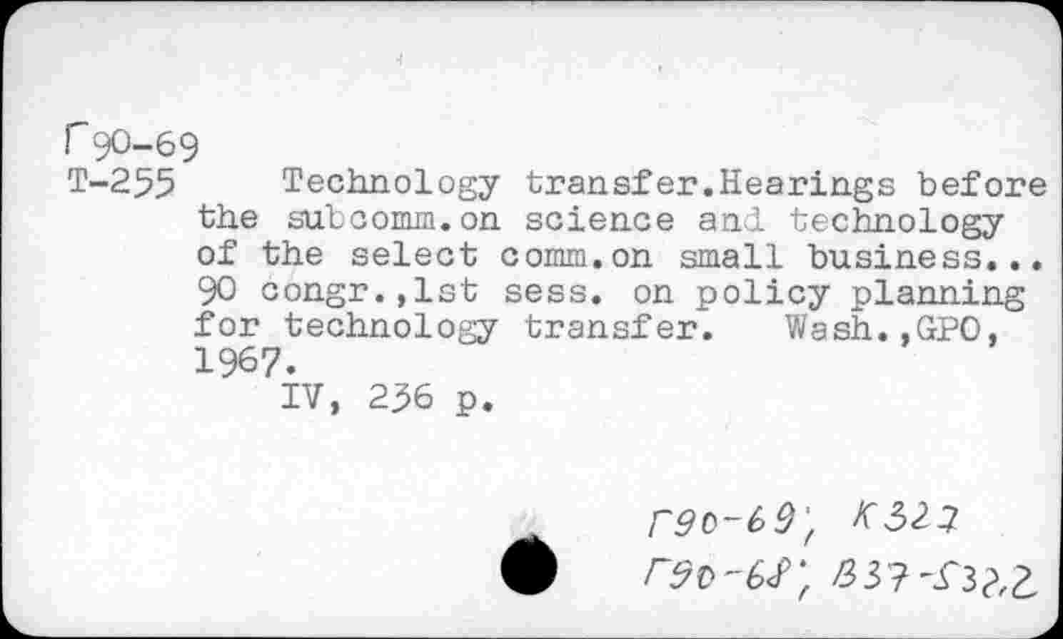 ﻿r90-69
T-255 Technology transfer.Hearings before the subcomm.on science and. technology of the select comm.on small business... 90 congr.,lst sess. on policy planning for technology transfer. Wash.,GPO, 1967.
IV, 236 p.
